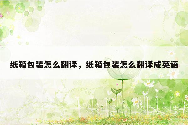 纸箱包装怎么翻译，纸箱包装怎么翻译成英语