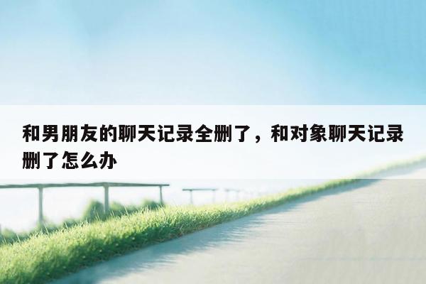 和男朋友的聊天记录全删了，和对象聊天记录删了怎么办