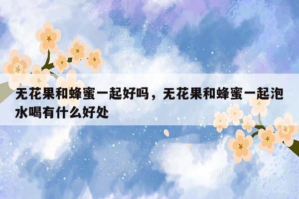 无花果和蜂蜜一起好吗，无花果和蜂蜜一起泡水喝有什么好处
