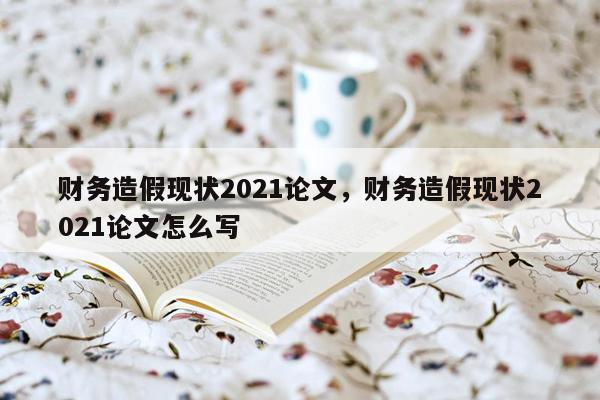 财务造假现状2021论文，财务造假现状2021论文怎么写