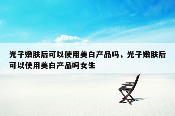 光子嫩肤后可以使用美白产品吗，光子嫩肤后可以使用美白产品吗女生