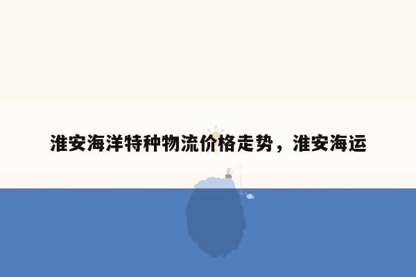 淮安海洋特种物流价格走势，淮安海运