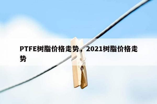 PTFE树脂价格走势，2021树脂价格走势