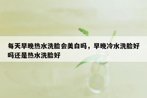 每天早晚热水洗脸会美白吗，早晚冷水洗脸好吗还是热水洗脸好