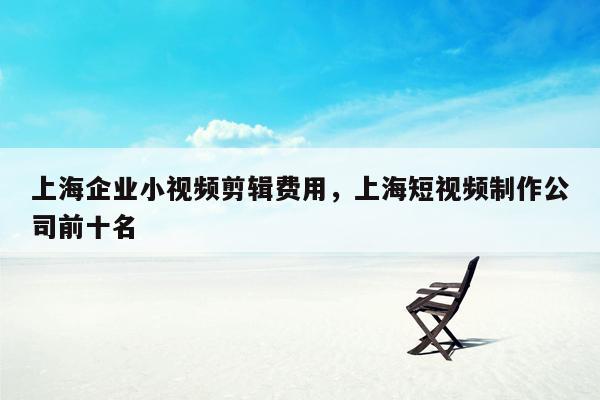 上海企业小视频剪辑费用，上海短视频制作公司前十名