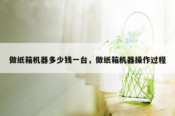 做纸箱机器多少钱一台，做纸箱机器操作过程