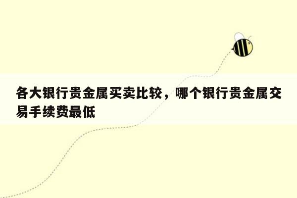 各大银行贵金属买卖比较，哪个银行贵金属交易手续费最低