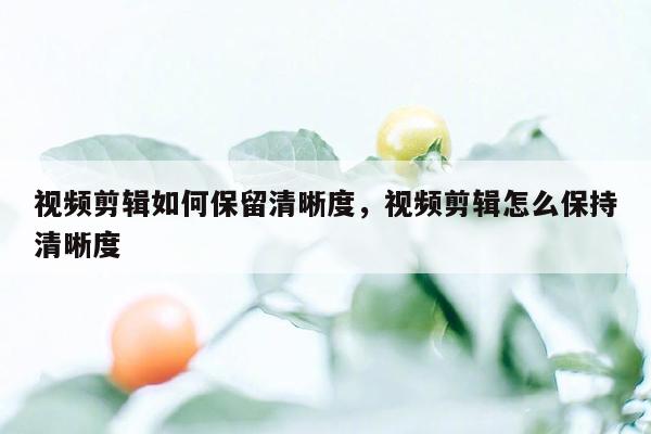 视频剪辑如何保留清晰度，视频剪辑怎么保持清晰度
