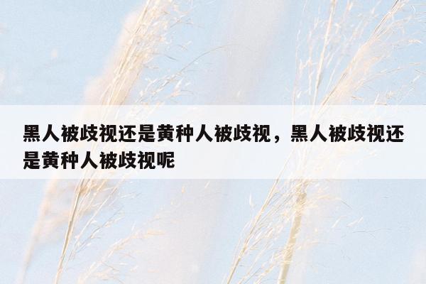 黑人被歧视还是黄种人被歧视，黑人被歧视还是黄种人被歧视呢