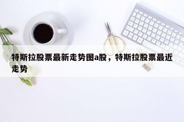 特斯拉股票最新走势图a股，特斯拉股票最近走势