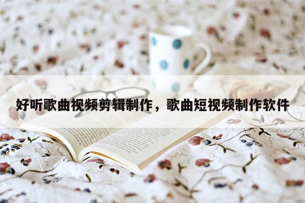 好听歌曲视频剪辑制作，歌曲短视频制作软件