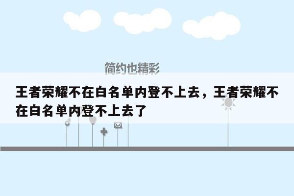 王者荣耀不在白名单内登不上去，王者荣耀不在白名单内登不上去了