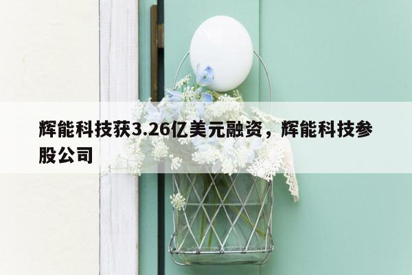 辉能科技获3.26亿美元融资，辉能科技参股公司