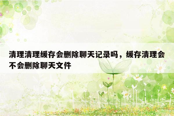清理清理缓存会删除聊天记录吗，缓存清理会不会删除聊天文件