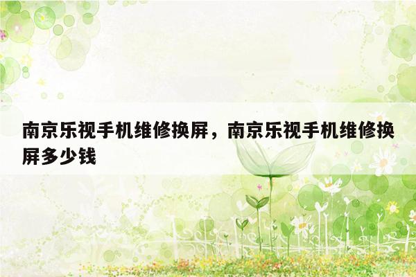 南京乐视手机维修换屏，南京乐视手机维修换屏多少钱