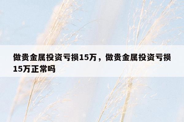 做贵金属投资亏损15万，做贵金属投资亏损15万正常吗