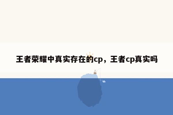王者荣耀中真实存在的cp，王者cp真实吗