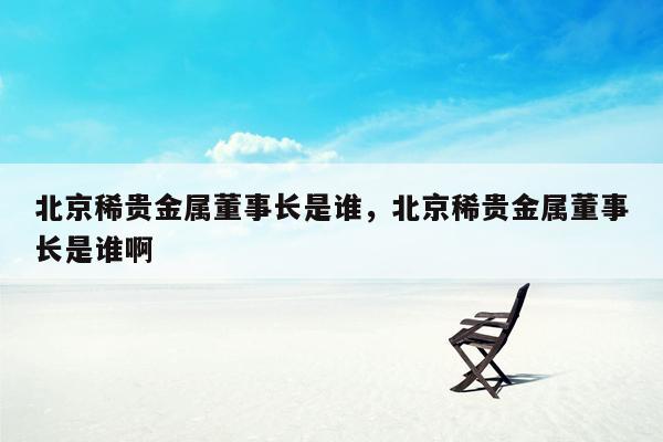 北京稀贵金属董事长是谁，北京稀贵金属董事长是谁啊