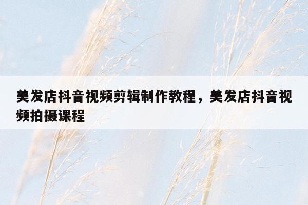 美发店抖音视频剪辑制作教程，美发店抖音视频拍摄课程
