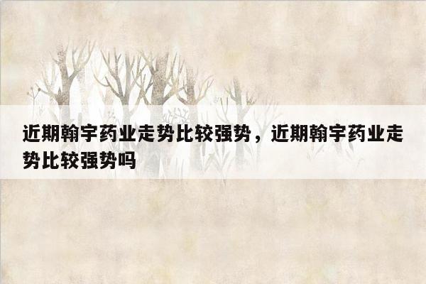 近期翰宇药业走势比较强势，近期翰宇药业走势比较强势吗