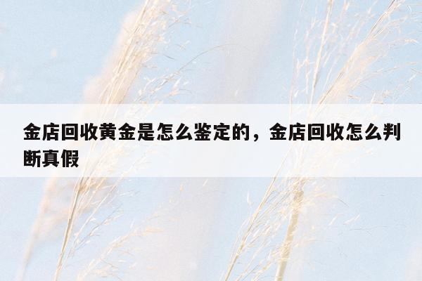 金店回收黄金是怎么鉴定的，金店回收怎么判断真假