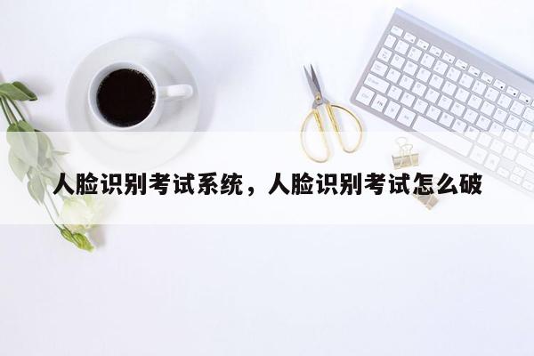 人脸识别考试系统，人脸识别考试怎么破