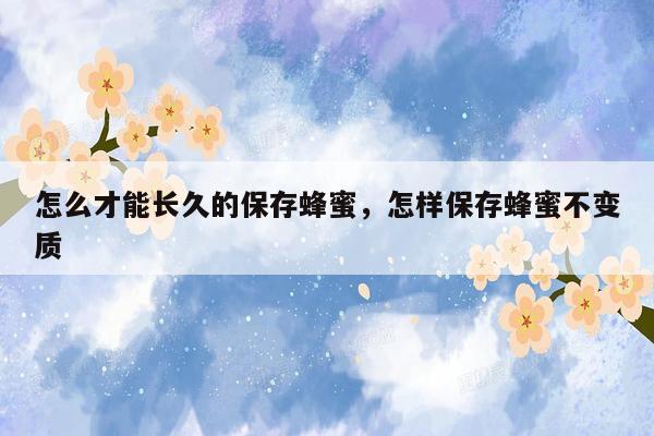 怎么才能长久的保存蜂蜜，怎样保存蜂蜜不变质