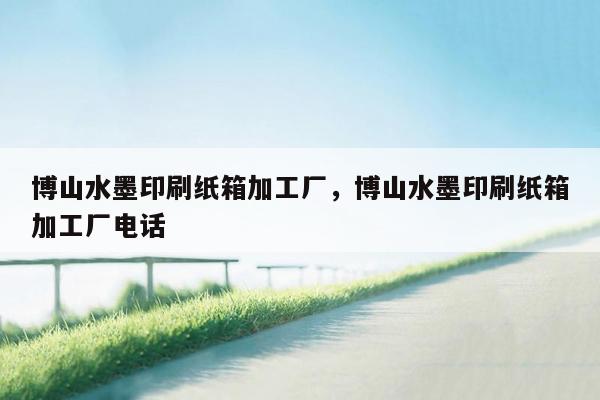 博山水墨印刷纸箱加工厂，博山水墨印刷纸箱加工厂电话