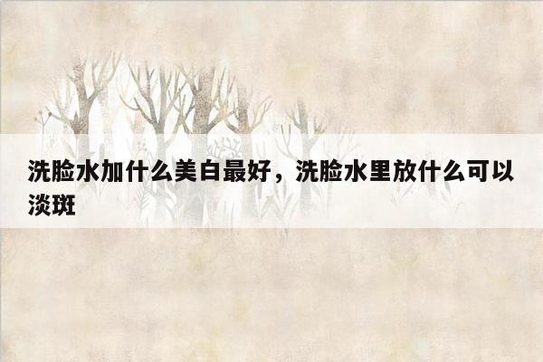 洗脸水加什么美白最好，洗脸水里放什么可以淡斑