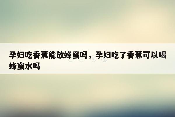 孕妇吃香蕉能放蜂蜜吗，孕妇吃了香蕉可以喝蜂蜜水吗