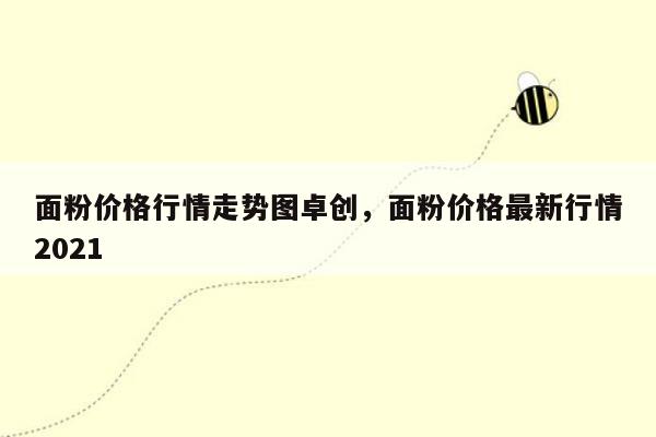 面粉价格行情走势图卓创，面粉价格最新行情2021