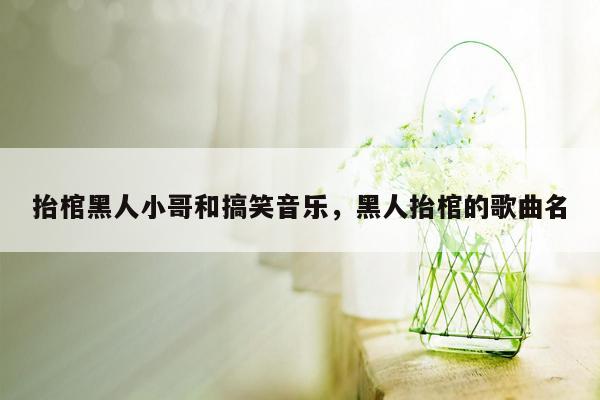 抬棺黑人小哥和搞笑音乐，黑人抬棺的歌曲名