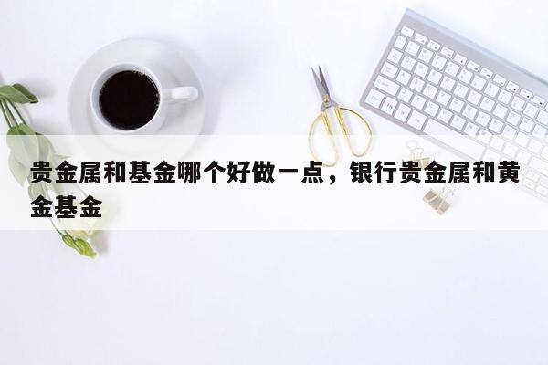 贵金属和基金哪个好做一点，银行贵金属和黄金基金