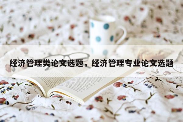 经济管理类论文选题，经济管理专业论文选题