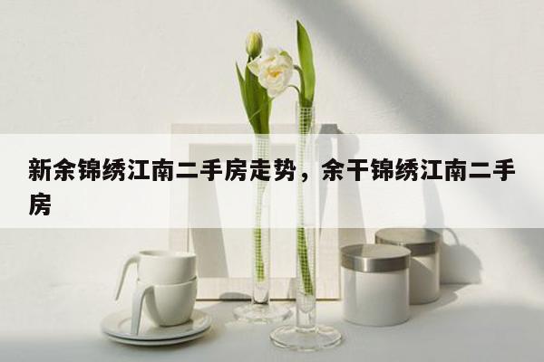 新余锦绣江南二手房走势，余干锦绣江南二手房